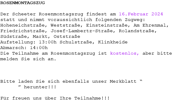 ROSENMONTAGSZUG Der Scheeter Rosenmontagszug findest am 16.Februar 2024 statt und nimmt voraussichtlich folgenden Zugweg: Hoheneichstraße, Weststraße, Einsteinstraße, Am Ehrenmal, Friedrichstraße, Josef-Lambertz-Straße, Rolandstraße, Südstraße, Markt, Oststraße Aufstellung: 13:00h Schulstraße, Klinkheide Abmarsch: 14:00h Die Teilnahme am Rosenmontagszug ist kostenlos, aber bitte melden Sie sich an. Sie können sich hier ein Anmeldeformular runterladen. Bitte laden Sie sich ebenfalls unser Merkblatt “Sicherheit im Zug” herunter!!! Für freuen uns über Ihre Teilnahme!!!